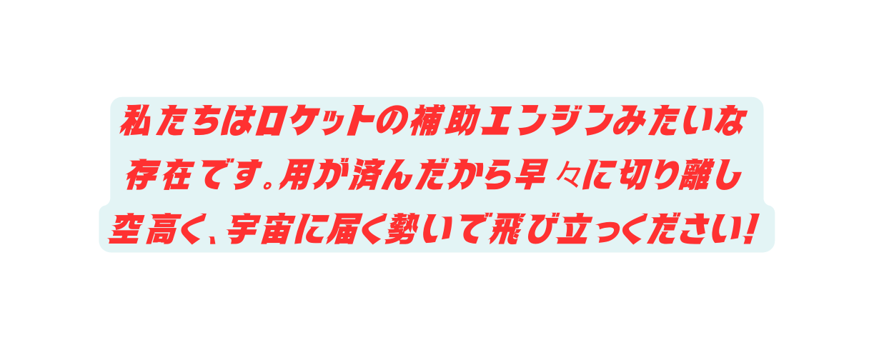 私たちはロケットの補助エンジンみたいな 存在です 用が済んだから早々に切り離し 空高く 宇宙に届く勢いで飛び立っください